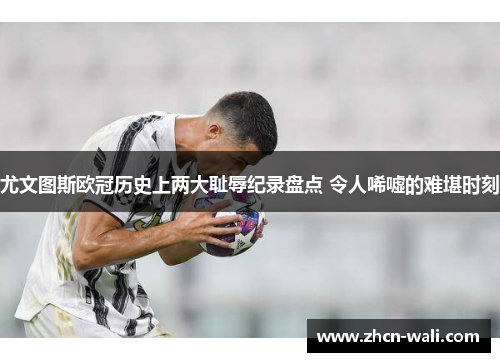 尤文图斯欧冠历史上两大耻辱纪录盘点 令人唏嘘的难堪时刻