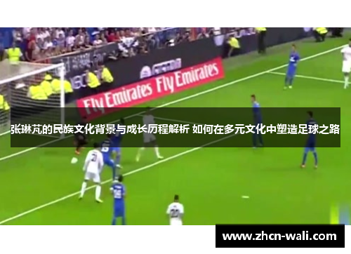 张琳芃的民族文化背景与成长历程解析 如何在多元文化中塑造足球之路